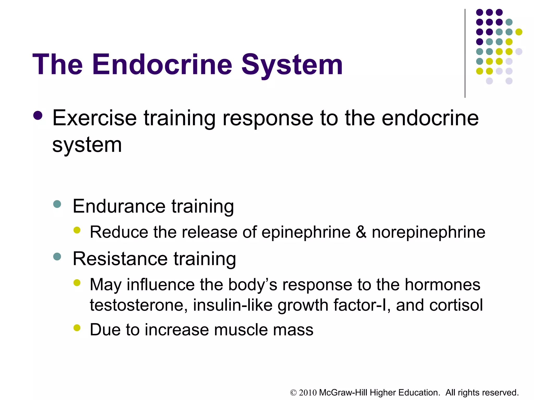 © 2010 McGraw-Hill Higher Education. All rights reserved.
The Endocrine System
 Exercise training response to the endocrine
system
 Endurance training
 Reduce the release of epinephrine & norepinephrine
 Resistance training
 May influence the body’s response to the hormones
testosterone, insulin-like growth factor-I, and cortisol
 Due to increase muscle mass
 