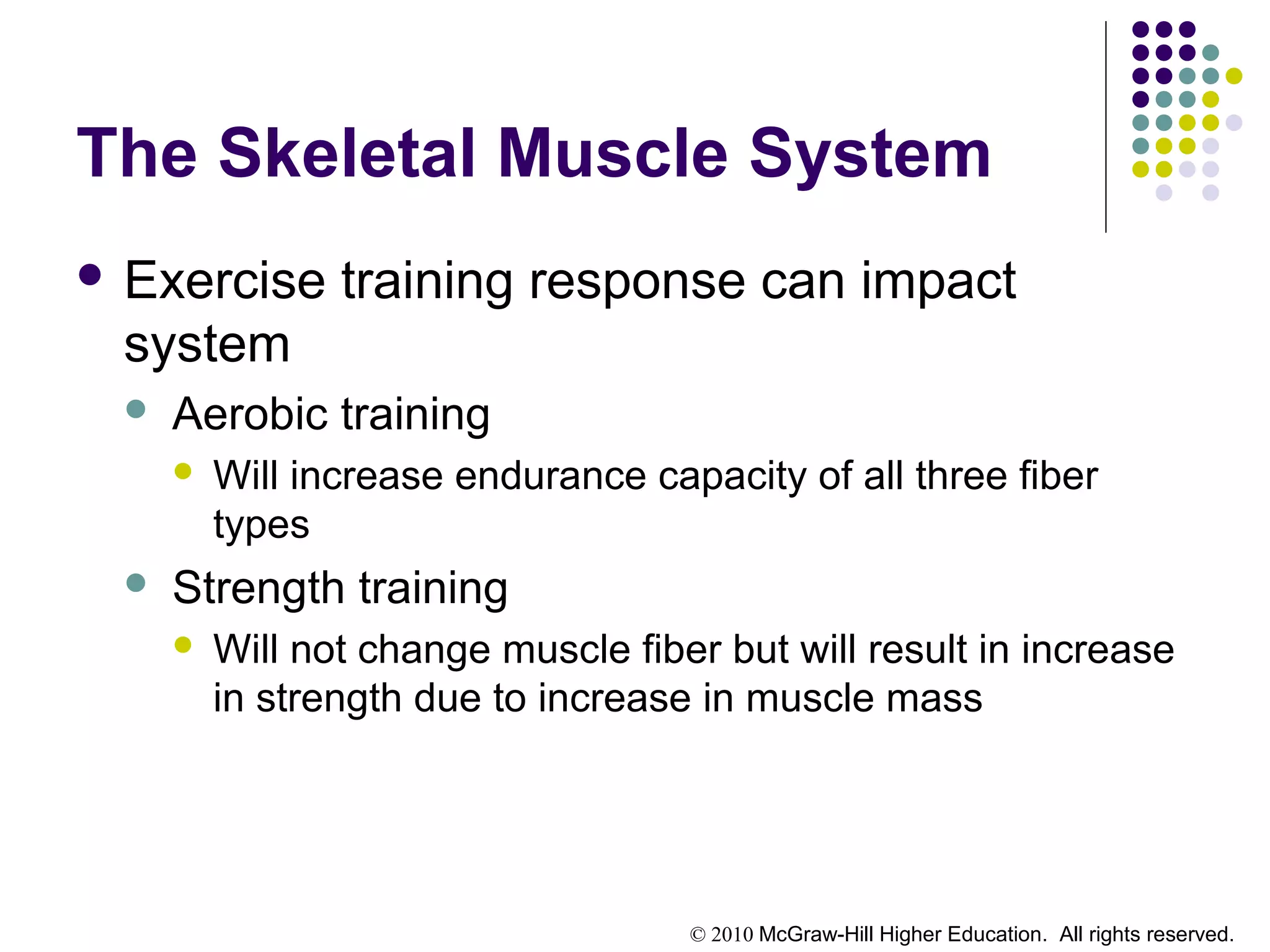 © 2010 McGraw-Hill Higher Education. All rights reserved.
The Skeletal Muscle System
 Exercise training response can impact
system
 Aerobic training
 Will increase endurance capacity of all three fiber
types
 Strength training
 Will not change muscle fiber but will result in increase
in strength due to increase in muscle mass
 