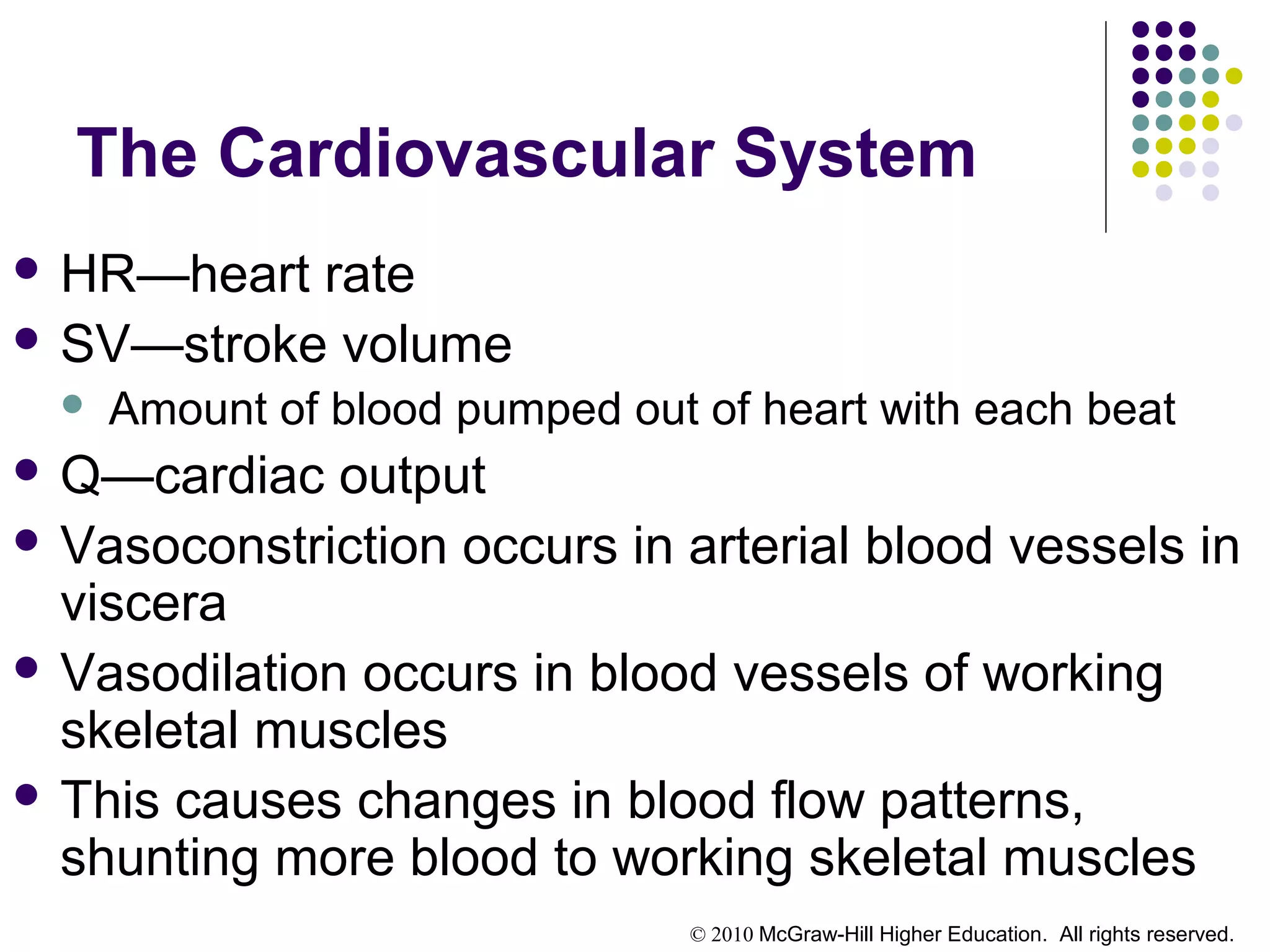 © 2010 McGraw-Hill Higher Education. All rights reserved.
The Cardiovascular System
 HR—heart rate
 SV—stroke volume
 Amount of blood pumped out of heart with each beat
 Q—cardiac output
 Vasoconstriction occurs in arterial blood vessels in
viscera
 Vasodilation occurs in blood vessels of working
skeletal muscles
 This causes changes in blood flow patterns,
shunting more blood to working skeletal muscles
 