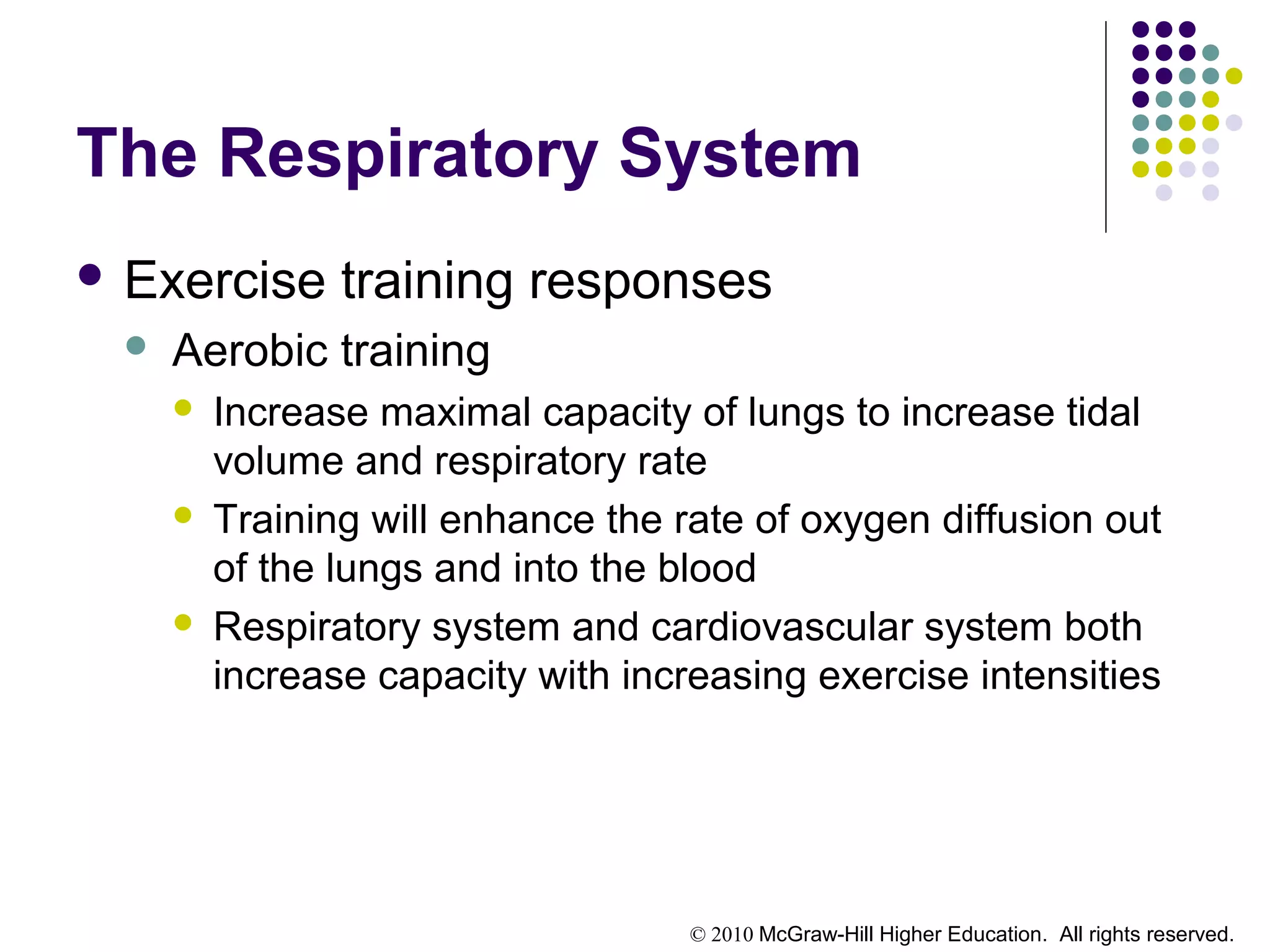 © 2010 McGraw-Hill Higher Education. All rights reserved.
The Respiratory System
 Exercise training responses
 Aerobic training
 Increase maximal capacity of lungs to increase tidal
volume and respiratory rate
 Training will enhance the rate of oxygen diffusion out
of the lungs and into the blood
 Respiratory system and cardiovascular system both
increase capacity with increasing exercise intensities
 