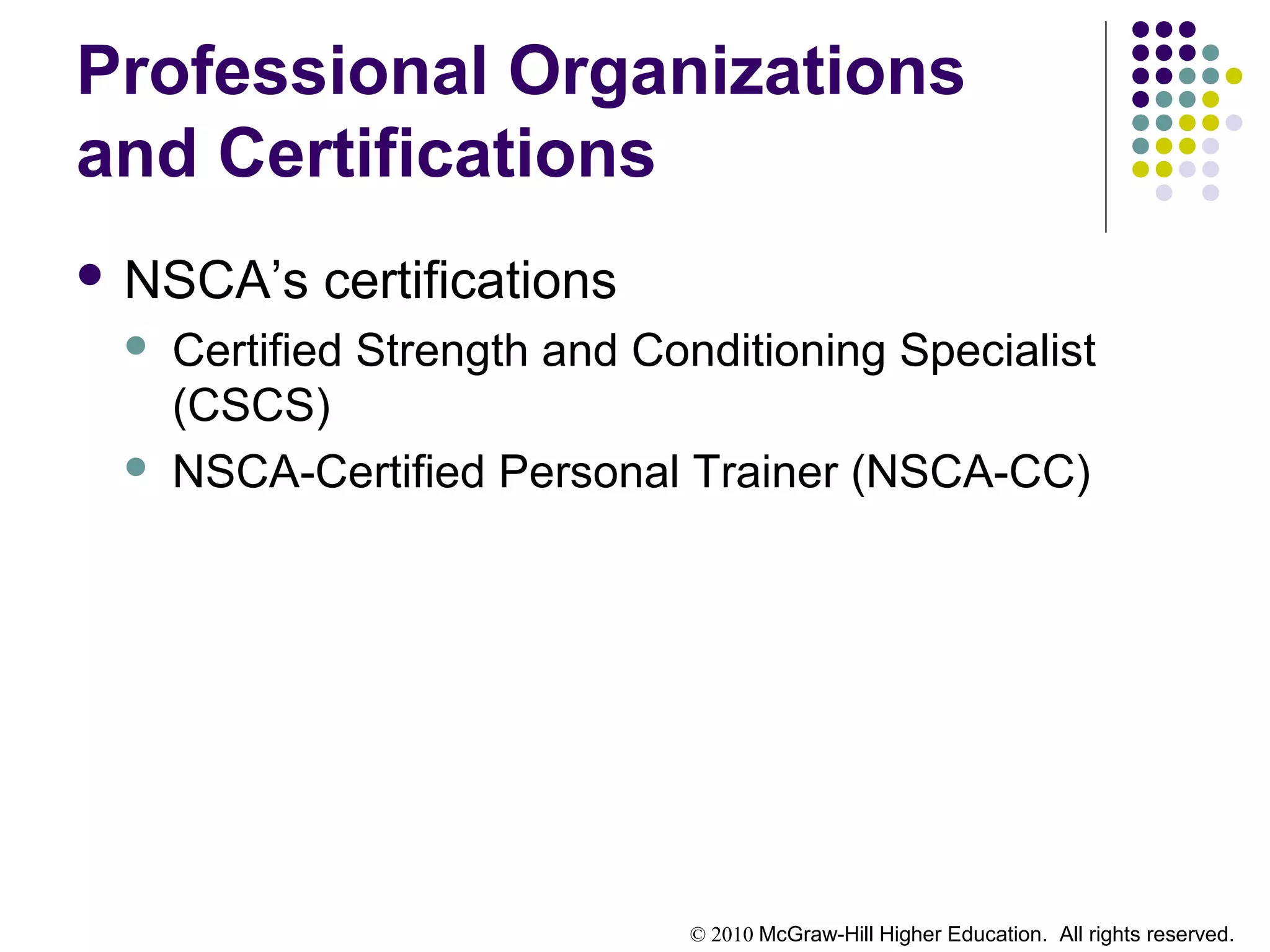 © 2010 McGraw-Hill Higher Education. All rights reserved.
Professional Organizations
and Certifications
 NSCA’s certifications
 Certified Strength and Conditioning Specialist
(CSCS)
 NSCA-Certified Personal Trainer (NSCA-CC)
 