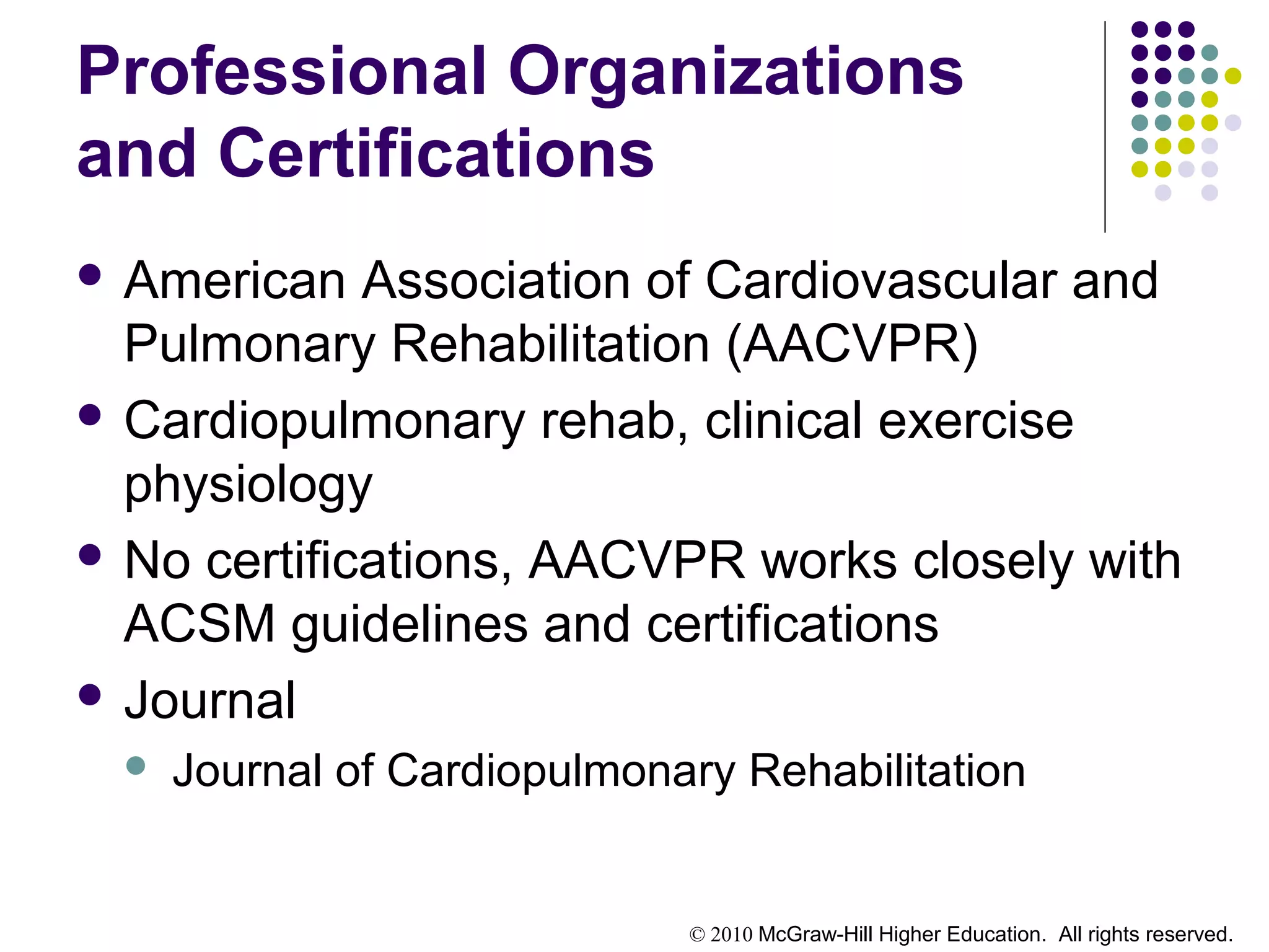 © 2010 McGraw-Hill Higher Education. All rights reserved.
Professional Organizations
and Certifications
 American Association of Cardiovascular and
Pulmonary Rehabilitation (AACVPR)
 Cardiopulmonary rehab, clinical exercise
physiology
 No certifications, AACVPR works closely with
ACSM guidelines and certifications
 Journal
 Journal of Cardiopulmonary Rehabilitation
 