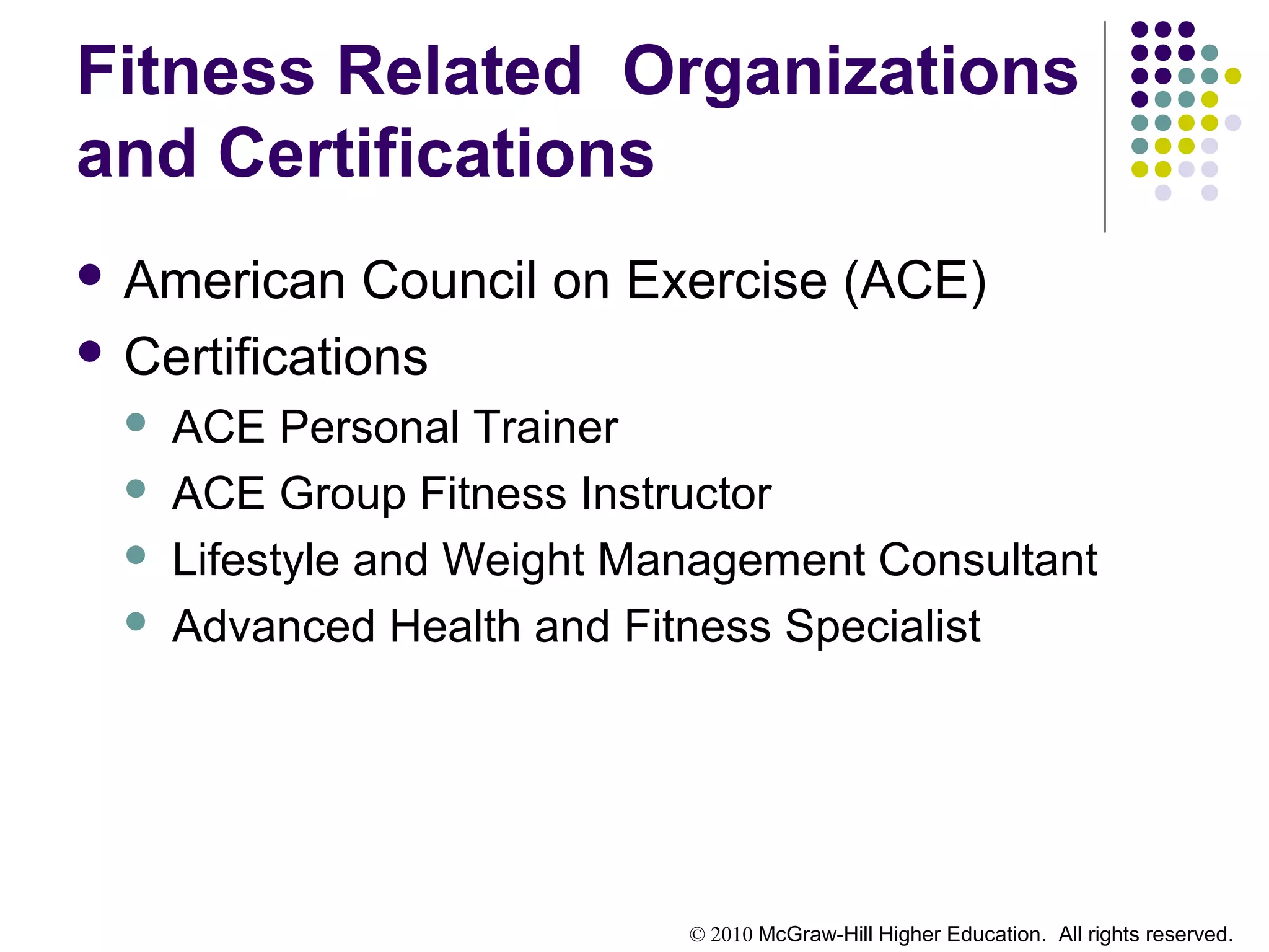 © 2010 McGraw-Hill Higher Education. All rights reserved.
Fitness Related Organizations
and Certifications
 American Council on Exercise (ACE)
 Certifications
 ACE Personal Trainer
 ACE Group Fitness Instructor
 Lifestyle and Weight Management Consultant
 Advanced Health and Fitness Specialist
 
