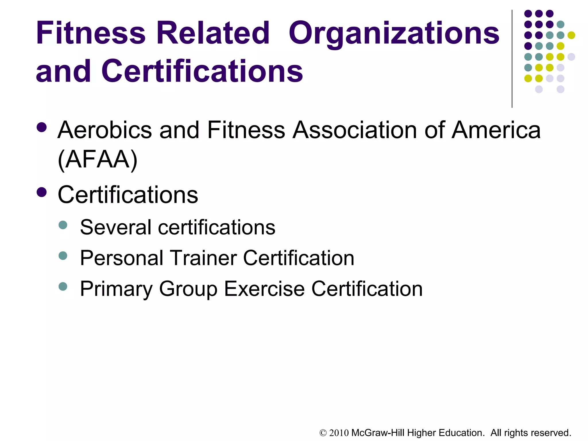 © 2010 McGraw-Hill Higher Education. All rights reserved.
Fitness Related Organizations
and Certifications
 Aerobics and Fitness Association of America
(AFAA)
 Certifications
 Several certifications
 Personal Trainer Certification
 Primary Group Exercise Certification
 