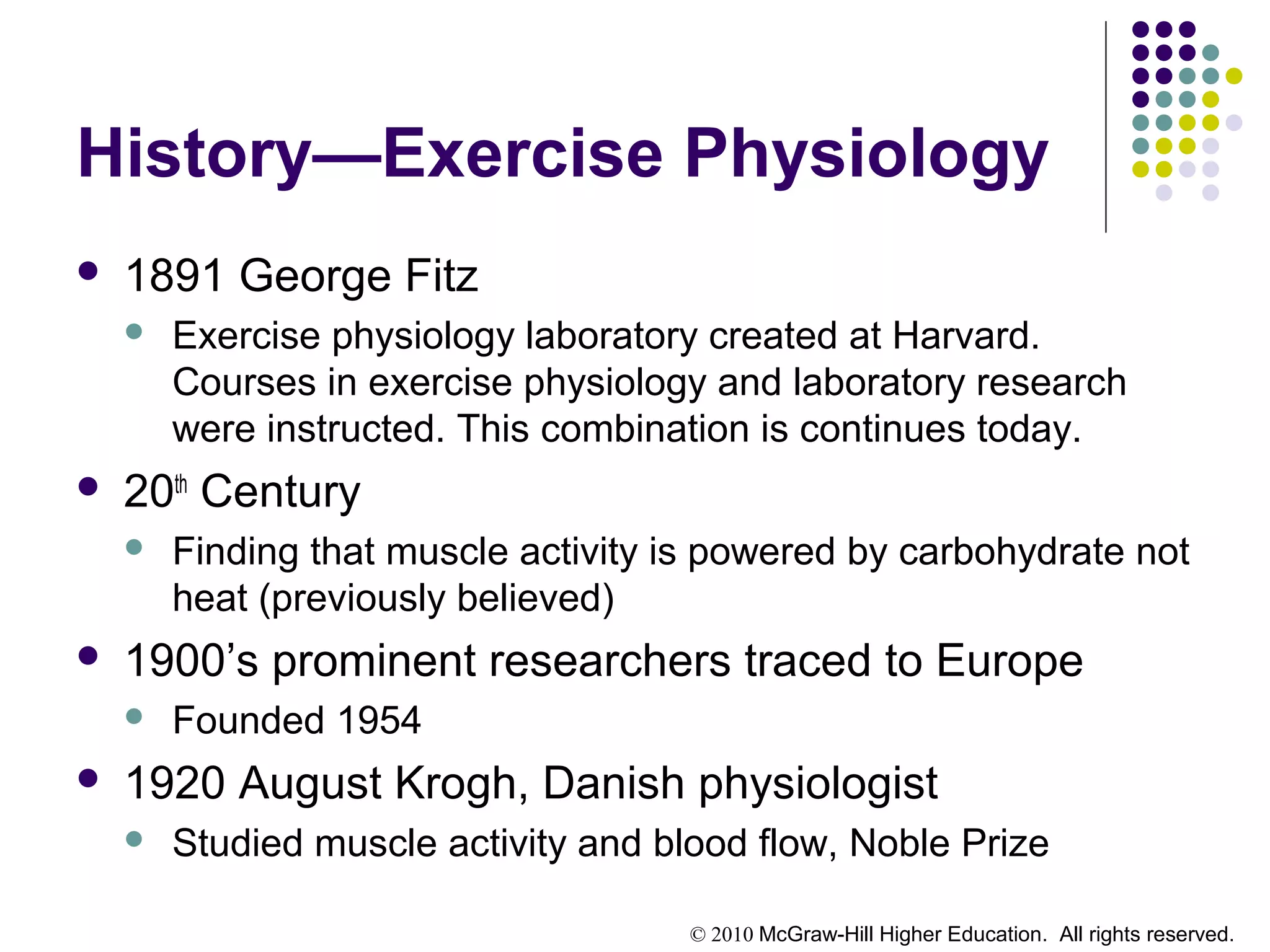 © 2010 McGraw-Hill Higher Education. All rights reserved.
History—Exercise Physiology
 1891 George Fitz
 Exercise physiology laboratory created at Harvard.
Courses in exercise physiology and laboratory research
were instructed. This combination is continues today.
 20th
Century
 Finding that muscle activity is powered by carbohydrate not
heat (previously believed)
 1900’s prominent researchers traced to Europe
 Founded 1954
 1920 August Krogh, Danish physiologist
 Studied muscle activity and blood flow, Noble Prize
 