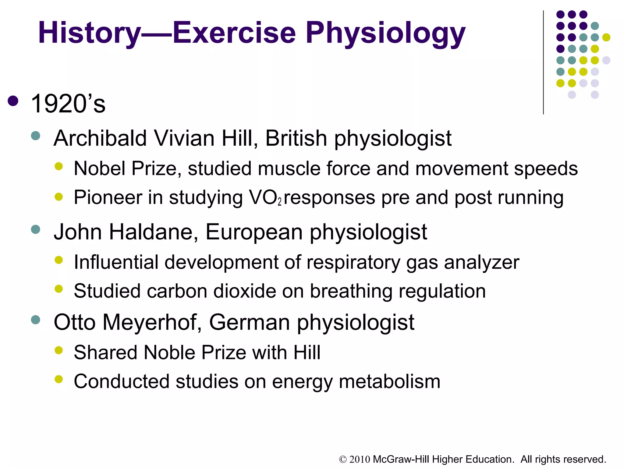 © 2010 McGraw-Hill Higher Education. All rights reserved.
History—Exercise Physiology
 1920’s
 Archibald Vivian Hill, British physiologist
 Nobel Prize, studied muscle force and movement speeds
 Pioneer in studying VO2 responses pre and post running
 John Haldane, European physiologist
 Influential development of respiratory gas analyzer
 Studied carbon dioxide on breathing regulation
 Otto Meyerhof, German physiologist
 Shared Noble Prize with Hill
 Conducted studies on energy metabolism
 