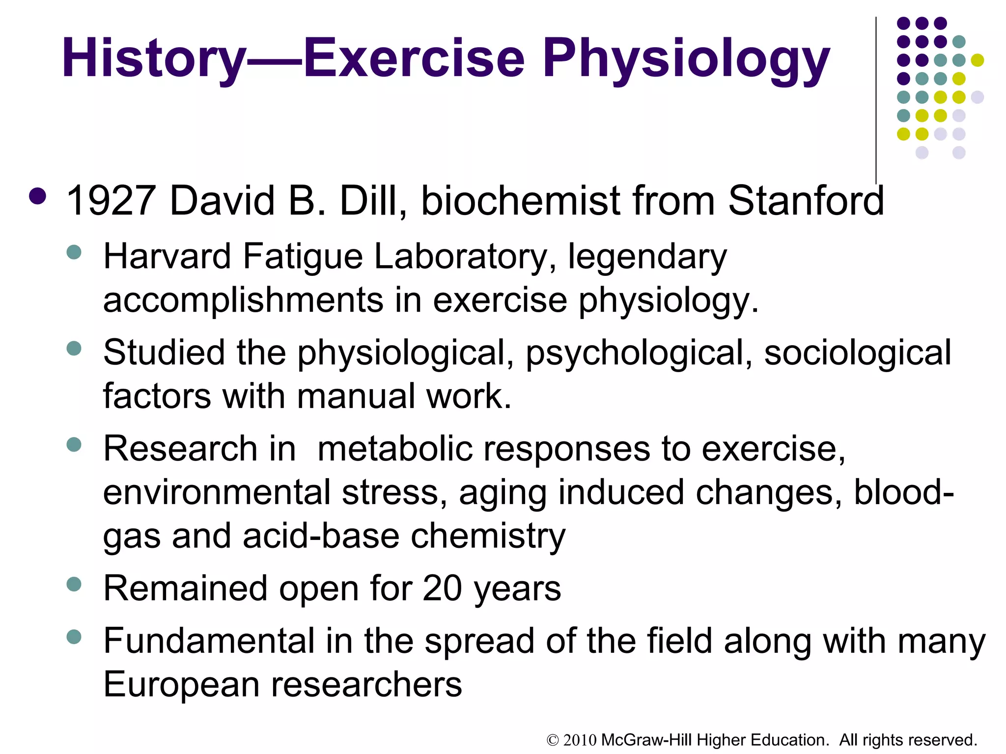 © 2010 McGraw-Hill Higher Education. All rights reserved.
History—Exercise Physiology
 1927 David B. Dill, biochemist from Stanford
 Harvard Fatigue Laboratory, legendary
accomplishments in exercise physiology.
 Studied the physiological, psychological, sociological
factors with manual work.
 Research in metabolic responses to exercise,
environmental stress, aging induced changes, blood-
gas and acid-base chemistry
 Remained open for 20 years
 Fundamental in the spread of the field along with many
European researchers
 