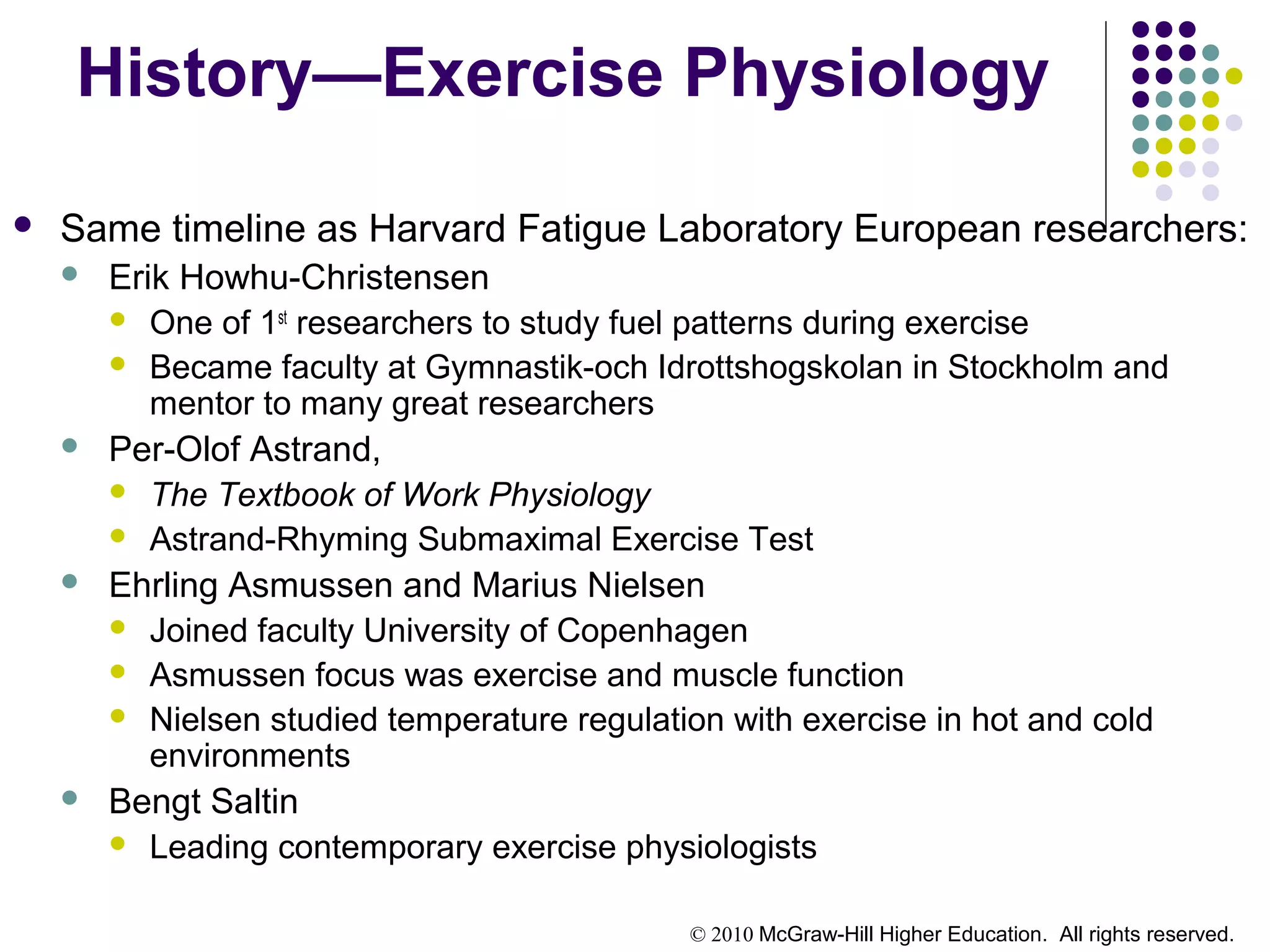 © 2010 McGraw-Hill Higher Education. All rights reserved.
History—Exercise Physiology
 Same timeline as Harvard Fatigue Laboratory European researchers:
 Erik Howhu-Christensen
 One of 1st
researchers to study fuel patterns during exercise
 Became faculty at Gymnastik-och Idrottshogskolan in Stockholm and
mentor to many great researchers
 Per-Olof Astrand,
 The Textbook of Work Physiology
 Astrand-Rhyming Submaximal Exercise Test
 Ehrling Asmussen and Marius Nielsen
 Joined faculty University of Copenhagen
 Asmussen focus was exercise and muscle function
 Nielsen studied temperature regulation with exercise in hot and cold
environments
 Bengt Saltin
 Leading contemporary exercise physiologists
 