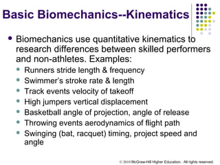 © 2010 McGraw-Hill Higher Education. All rights reserved.
Basic Biomechanics--Kinematics
 Biomechanics use quantitative kinematics to
research differences between skilled performers
and non-athletes. Examples:
 Runners stride length & frequency
 Swimmer’s stroke rate & length
 Track events velocity of takeoff
 High jumpers vertical displacement
 Basketball angle of projection, angle of release
 Throwing events aerodynamics of flight path
 Swinging (bat, racquet) timing, project speed and
angle
 