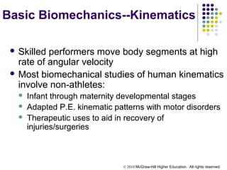 © 2010 McGraw-Hill Higher Education. All rights reserved.
Basic Biomechanics--Kinematics
 Skilled performers move body segments at high
rate of angular velocity
 Most biomechanical studies of human kinematics
involve non-athletes:
 Infant through maternity developmental stages
 Adapted P.E. kinematic patterns with motor disorders
 Therapeutic uses to aid in recovery of
injuries/surgeries
 