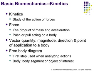 © 2010 McGraw-Hill Higher Education. All rights reserved.
 Kinetics
 Study of the action of forces
 Force
 The product of mass and acceleration
 Push or pull acting on a body
 Vector quantity: magnitude, direction & point
of application to a body
 Free body diagram
 First step used when analyzing actions
 Body, body segment or object of interest
Basic Biomechanics--Kinetics
 