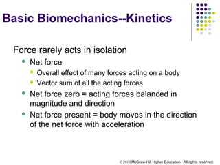 © 2010 McGraw-Hill Higher Education. All rights reserved.
Basic Biomechanics--Kinetics
Force rarely acts in isolation
 Net force
 Overall effect of many forces acting on a body
 Vector sum of all the acting forces
 Net force zero = acting forces balanced in
magnitude and direction
 Net force present = body moves in the direction
of the net force with acceleration
 