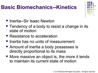 © 2010 McGraw-Hill Higher Education. All rights reserved.
Basic Biomechanics--Kinetics
 Inertia--Sir Isaac Newton
 Tendency of a body to resist a change in its
state of motion
 Resistance to acceleration
 Inertia has no units of measurement
 Amount of inertia a body possesses is
directly proportional to its mass
 More massive an object is, the more it tends
to maintain its current state of motion
 