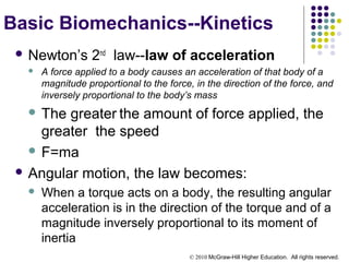 © 2010 McGraw-Hill Higher Education. All rights reserved.
Basic Biomechanics--Kinetics
 Newton’s 2nd
law--law of acceleration
 A force applied to a body causes an acceleration of that body of a
magnitude proportional to the force, in the direction of the force, and
inversely proportional to the body’s mass
 The greater the amount of force applied, the
greater the speed
 F=ma
 Angular motion, the law becomes:
 When a torque acts on a body, the resulting angular
acceleration is in the direction of the torque and of a
magnitude inversely proportional to its moment of
inertia
 