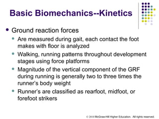 © 2010 McGraw-Hill Higher Education. All rights reserved.
Basic Biomechanics--Kinetics
 Ground reaction forces
 Are measured during gait, each contact the foot
makes with floor is analyzed
 Walking, running patterns throughout development
stages using force platforms
 Magnitude of the vertical component of the GRF
during running is generally two to three times the
runner’s body weight
 Runner’s are classified as rearfoot, midfoot, or
forefoot strikers
 