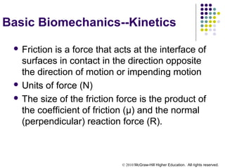 © 2010 McGraw-Hill Higher Education. All rights reserved.
Basic Biomechanics--Kinetics
 Friction is a force that acts at the interface of
surfaces in contact in the direction opposite
the direction of motion or impending motion
 Units of force (N)
 The size of the friction force is the product of
the coefficient of friction (µ) and the normal
(perpendicular) reaction force (R).
 