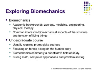 © 2010 McGraw-Hill Higher Education. All rights reserved.
Exploring Biomechanics
 Biomechanics
 Academic backgrounds: zoology, medicine, engineering,
physical therapy
 Common interest in biomechanical aspects of the structure
and function of living things
 Undergraduate course
 Usually requires prerequisite courses
 Focusing on forces acting on the human body
 Biomechanics commonly a quantitative field of study
 Strong math, computer applications and problem solving
 