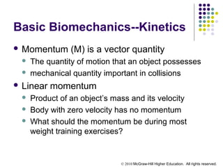 © 2010 McGraw-Hill Higher Education. All rights reserved.
Basic Biomechanics--Kinetics
 Momentum (M) is a vector quantity
 The quantity of motion that an object possesses
 mechanical quantity important in collisions
 Linear momentum
 Product of an object’s mass and its velocity
 Body with zero velocity has no momentum
 What should the momentum be during most
weight training exercises?
 