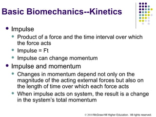 © 2010 McGraw-Hill Higher Education. All rights reserved.
Basic Biomechanics--Kinetics
 Impulse
 Product of a force and the time interval over which
the force acts
 Impulse = Ft
 Impulse can change momentum
 Impulse and momentum
 Changes in momentum depend not only on the
magnitude of the acting external forces but also on
the length of time over which each force acts
 When impulse acts on system, the result is a change
in the system’s total momentum
 