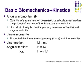 © 2010 McGraw-Hill Higher Education. All rights reserved.
Basic Biomechanics--Kinetics
 Angular momentum (H)
 Quantity of angular motion possessed by a body, measured as
the product of moment of inertia and angular velocity
 H product of angular inertial property (moment of inertia) and
angular velocity
 Linear momentum
 Product of the linear inertial property (mass) and liner velocity
 Liner motion: M – mv
Angular motion: H = Iw
or: H = mk2
 