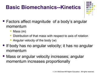 © 2010 McGraw-Hill Higher Education. All rights reserved.
Basic Biomechanics--Kinetics
 Factors affect magnitude of a body’s angular
momentum
 Mass (m)
 Distribution of that mass with respect to axis of rotation
 Angular velocity of the body (w)
 If body has no angular velocity; it has no angular
momentum
 Mass or angular velocity increases; angular
momentum increases proportionally
 