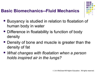 © 2010 McGraw-Hill Higher Education. All rights reserved.
Basic Biomechanics--Fluid Mechanics
 Buoyancy is studied in relation to floatation of
human body in water
 Difference in floatability is function of body
density
 Density of bone and muscle is greater than the
density of fat
 What changes with floatation when a person
holds inspired air in the lungs?
 