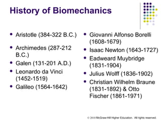 © 2010 McGraw-Hill Higher Education. All rights reserved.
History of Biomechanics
 Aristotle (384-322 B.C.)
 Archimedes (287-212
B.C.)
 Galen (131-201 A.D.)
 Leonardo da Vinci
(1452-1519)
 Galileo (1564-1642)
 Giovanni Alfonso Borelli
(1608-1679)
 Isaac Newton (1643-1727)
 Eadweard Muybridge
(1831-1904)
 Julius Wolff (1836-1902)
 Christian Wilhelm Braune
(1831-1892) & Otto
Fischer (1861-1971)
 