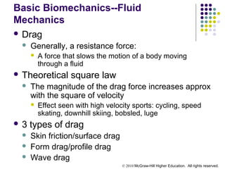 © 2010 McGraw-Hill Higher Education. All rights reserved.
Basic Biomechanics--Fluid
Mechanics
 Drag
 Generally, a resistance force:
 A force that slows the motion of a body moving
through a fluid
 Theoretical square law
 The magnitude of the drag force increases approx
with the square of velocity
 Effect seen with high velocity sports: cycling, speed
skating, downhill skiing, bobsled, luge
 3 types of drag
 Skin friction/surface drag
 Form drag/profile drag
 Wave drag
 