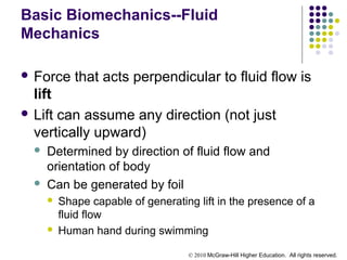 © 2010 McGraw-Hill Higher Education. All rights reserved.
Basic Biomechanics--Fluid
Mechanics
 Force that acts perpendicular to fluid flow is
lift
 Lift can assume any direction (not just
vertically upward)
 Determined by direction of fluid flow and
orientation of body
 Can be generated by foil
 Shape capable of generating lift in the presence of a
fluid flow
 Human hand during swimming
 