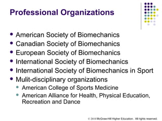 © 2010 McGraw-Hill Higher Education. All rights reserved.
Professional Organizations
 American Society of Biomechanics
 Canadian Society of Biomechanics
 European Society of Biomechanics
 International Society of Biomechanics
 International Society of Biomechanics in Sport
 Mulit-disciplinary organizations
 American College of Sports Medicine
 American Alliance for Health, Physical Education,
Recreation and Dance
 