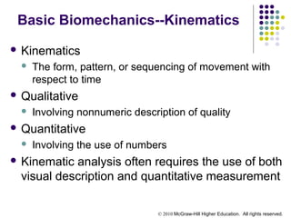 © 2010 McGraw-Hill Higher Education. All rights reserved.
Basic Biomechanics--Kinematics
 Kinematics
 The form, pattern, or sequencing of movement with
respect to time
 Qualitative
 Involving nonnumeric description of quality
 Quantitative
 Involving the use of numbers
 Kinematic analysis often requires the use of both
visual description and quantitative measurement
 