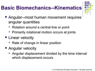 © 2010 McGraw-Hill Higher Education. All rights reserved.
Basic Biomechanics--Kinematics
 Angular--most human movement requires
angular quantities
 Rotation around a central line or point
 Primarily rotational motion occurs at joints
 Linear velocity
 Rate of change in linear position
 Angular velocity
 Angular displacement divided by the time interval
which displacement occurs
 