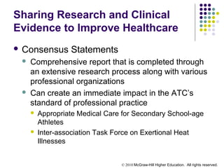 © 2010 McGraw-Hill Higher Education. All rights reserved.
Sharing Research and Clinical
Evidence to Improve Healthcare
 Consensus Statements
 Comprehensive report that is completed through
an extensive research process along with various
professional organizations
 Can create an immediate impact in the ATC’s
standard of professional practice
 Appropriate Medical Care for Secondary School-age
Athletes
 Inter-association Task Force on Exertional Heat
Illnesses
 
