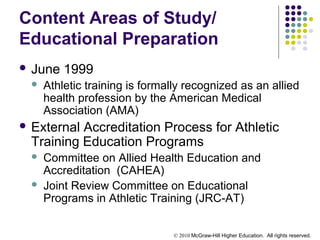 © 2010 McGraw-Hill Higher Education. All rights reserved.
Content Areas of Study/
Educational Preparation
 June 1999
 Athletic training is formally recognized as an allied
health profession by the American Medical
Association (AMA)
 External Accreditation Process for Athletic
Training Education Programs
 Committee on Allied Health Education and
Accreditation (CAHEA)
 Joint Review Committee on Educational
Programs in Athletic Training (JRC-AT)
 