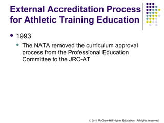 © 2010 McGraw-Hill Higher Education. All rights reserved.
External Accreditation Process
for Athletic Training Education
 1993
 The NATA removed the curriculum approval
process from the Professional Education
Committee to the JRC-AT
 