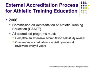 © 2010 McGraw-Hill Higher Education. All rights reserved.
External Accreditation Process
for Athletic Training Education
 2006
 Commission on Accreditation of Athletic Training
Education (CAATE)
 All accredited programs must:
 Complete an extensive accreditation self-study review
 On-campus accreditation site visit by external
reviewers every 5 years
 