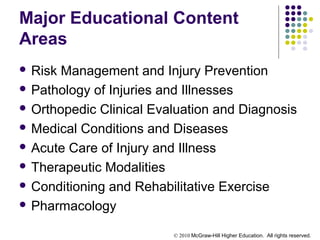 © 2010 McGraw-Hill Higher Education. All rights reserved.
Major Educational Content
Areas
 Risk Management and Injury Prevention
 Pathology of Injuries and Illnesses
 Orthopedic Clinical Evaluation and Diagnosis
 Medical Conditions and Diseases
 Acute Care of Injury and Illness
 Therapeutic Modalities
 Conditioning and Rehabilitative Exercise
 Pharmacology
 