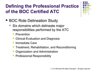© 2010 McGraw-Hill Higher Education. All rights reserved.
Defining the Professional Practice
of the BOC Certified ATC
 BOC Role Delineation Study
 Six domains which delineate major
responsibilities performed by the ATC
 Prevention
 Clinical Evaluation and Diagnosis
 Immediate Care
 Treatment, Rehabilitation, and Reconditioning
 Organization and Administration
 Professional Responsibility
 