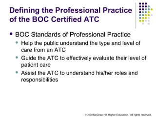 © 2010 McGraw-Hill Higher Education. All rights reserved.
Defining the Professional Practice
of the BOC Certified ATC
 BOC Standards of Professional Practice
 Help the public understand the type and level of
care from an ATC
 Guide the ATC to effectively evaluate their level of
patient care
 Assist the ATC to understand his/her roles and
responsibilities
 
