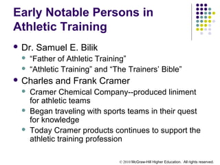 © 2010 McGraw-Hill Higher Education. All rights reserved.
Early Notable Persons in
Athletic Training
 Dr. Samuel E. Bilik
 “Father of Athletic Training”
 “Athletic Training” and “The Trainers’ Bible”
 Charles and Frank Cramer
 Cramer Chemical Company--produced liniment
for athletic teams
 Began traveling with sports teams in their quest
for knowledge
 Today Cramer products continues to support the
athletic training profession
 