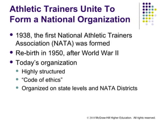 © 2010 McGraw-Hill Higher Education. All rights reserved.
Athletic Trainers Unite To
Form a National Organization
 1938, the first National Athletic Trainers
Association (NATA) was formed
 Re-birth in 1950, after World War II
 Today’s organization
 Highly structured
 “Code of ethics”
 Organized on state levels and NATA Districts
 