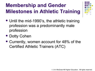 © 2010 McGraw-Hill Higher Education. All rights reserved.
Membership and Gender
Milestones in Athletic Training
 Until the mid-1990’s, the athletic training
profession was a predominantly male
profession
 Dotty Cohen
 Currently, women account for 48% of the
Certified Athletic Trainers (ATC)
 