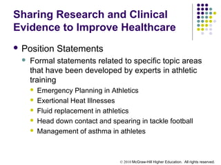 © 2010 McGraw-Hill Higher Education. All rights reserved.
Sharing Research and Clinical
Evidence to Improve Healthcare
 Position Statements
 Formal statements related to specific topic areas
that have been developed by experts in athletic
training
 Emergency Planning in Athletics
 Exertional Heat Illnesses
 Fluid replacement in athletics
 Head down contact and spearing in tackle football
 Management of asthma in athletes
 