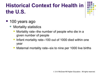 © 2010 McGraw-Hill Higher Education. All rights reserved.
Historical Context for Health in
the U.S.
 100 years ago
 Mortality statistics
 Mortality rate--the number of people who die in a
given number of people
 Infant mortality rate--100 out of 1000 died within one
year
 Maternal mortality rate--six to nine per 1000 live births
 