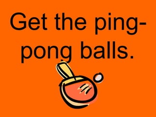 Get the ping-
 pong balls.
 