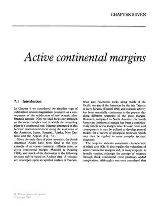 CHAPTER SEVEN
Active continental margins
7.1 Introduction
In Chapter 6 we considered the simplest type of
subduction-related magmatism produced as a con-
sequence of the subduction of one oceanic plate
beneath another. Now we shall focus our attention
on the more complex case in which the overriding
plate is a continental one. Magmas generated in this
tectonic environment occur along the west coast of
the Americas, Japan, Sumatra, Alaska, New Zea-
land and the Aegean (Fig. 7.1).
Since the early days of plate tectonics, the South
American Andes have been cited as the type
example of an ocean-continent collision zone, or
active continental margin (Mitchell & Reading
1969), and much ofthe discussion in the following
sections will be based on Andean data. A volcanic
arc developed upon an uplifted surface of Precam-
brian and Palaeozoic rocks along much of the
Pacific margin of the Americas by the late Triassic
or early Jurassic (Dalziel 1986) and volcanic activity
has been essentially continuous to the present day
along different segments of the plate margin.
However, compared to North America, the South
American continental margin has been a compara-
tively simple active margin since Triassic times and
consequently it may be utilized to develop general
models for a variety of geological processes which
may then be applied to more complex tectonic
situations.
The orogenic andesite association characteristic
of island arcs (Ch. 6) also typifies the volcanism of
active continental margins and, in many respects, is
broadly similar, although the passage of magmas
through thick continental crust produces added
complexities. Although it was once considered that
M. Wilson, Igneous Petrogenesis
© Springer 2007
 