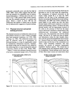 THERMAL STRUCTURE AND PARTIAL MELTING PROCESSES 201
moderately seismically active and also has high Q
(1000-3000). Sacks (1983) suggests that this indi-
cates the existence of a thickened zone of subcon-
tinentallithosphere (-350 km) above the slab. Low
values of Q «200) indicate high seismic attenua-
tion and the probable presence of a partial melt
phase. Below a depth of about 400 km the
subducting slab appears to flatten and to develop
low Qcharacteristics suggestive of partial melting.
7.4 Thermal structure and partial
melting processes
The thermal structures of subduction zones are not
well defined (Section 6.5) and a variety of models
have been proposed (Anderson et al. 1978, 1980;
Furlong et al. 1982). The subducted oceanic crust
may be relatively warm as a consequence of
frictional heating, or it may be significantly cooled
by endothermic dehydration reactions. Similarly,
the mantle wedge may be relatively cool, chilled by
the subducting slab, or it may be heated by induced
convection (Toksoz & Hsui 1978, Wyllie 1984).
Figure 7.9 shows the schematic thermal structure
of an active continental margin with a SO km thick
o
50
km
100
150
(al Cool mantle wedge, chilled by the
subducting slab
-------
I
{
I

f:§:Jr:;S-
,,'"
crust for two extreme thermal models which may be
described as cool (A) and warm (B) respectively.
The consequence of induced convection in the
mantle wedge (model B) is to raise the 750°C
isotherm into the base of the continental crust,
thereby increasing the likelihood of crustal melting.
Additionally, the 1000° and 12S0°C isotherms are
raised higher in the mantle and thus this latter
thermal regime will be more conducive to extensive
mantle partial melting. Figure 7.10 shows the same
thermal models with the approximate location of
the solidi in the presence of H20 for the major
sources which may contribute to partial melts in the
subduction-zone environment; the subducted
oceanic crust, the continental crust and the mantle
wedge. The line D-D' marks the onset of signifi-
cant dehydration within the slab, broadly coinci-
dent with the greenschist/amphibolite facies bound-
ary. Hydrous fluids are shown streaming into the
mantle wedge and the base of the continental crust
where, under subsolidus conditions, they may
promote the growth of extensive metasomatic
amphibole (hatched regions). The dotted line in
each diagram shows the maximum depth of stabil-
ity of amphibole. Partial melting occurs where any
of these three major sources are raised above their
(bl Warm mantle wedge, heated by
induced connection
Figure 7.9 Schematic thermal structure of an active continental margin (after Wyllie 1984. Fig. 8, p.449).
 