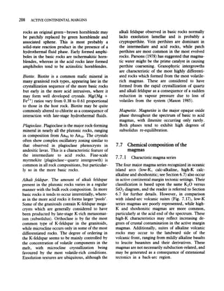 208 ACTIVE CONTINENTAL MARGINS
rocks an original green- brown hornblende may
be patchily replaced by green hornblende and
associated sphene. This is most probably a
solid-state reaction product in the presence of a
hydrothermal fluid phase. Early formed amphi-
boles in the basic rocks are tschermakitic horn-
blendes, whereas in the acid rocks later formed
amphiboles tend to be actinolitic hornblendes.
Biotite. Biotite is a common mafic mineral in
many granitoid rock types, appearing late in the
crystallization sequence of the more basic rocks
but early in the more acid intrusives, where it
may form well developed crystals. MgI(Mg +
Fe2+) ratios vary from 0.38 to 0.61 proportional
to those in the host rock. Biotite may be quite
commonly altered to chlorite as a consequence of
interaction with late-stage hydrothermal fluids.
Plagioclase. Plagioclase is the major rock-forming
mineral in nearly all the plutonic rocks, ranging
in composition from An93 to AnlO' The crystals
often show complex oscillatory zoning similar to
that observed in plagioclase phenocrysts in
andesitic lavas. This is a characteristic feature of
the intermediate to acid rocks. Fine-scale
myrmekite (plagioclase-quartz intergrowth) is
common in all rock compositions, but particular-
ly so in the more basic rocks.
Alkali feldspar. The amount of alkali feldspar
present in the plutonic rocks varies in a regular
manner with the bulk rock composition. In more
basic rocks it tends to occur interstitially, where-
as in the more acid rocks it forms larger 'pools'.
Some of the granitoids contain K-feldspar mega-
crysts which are generally considered to have
been producted by late-stage K-rich metasomat-
ism (subsolidus). Orthoclase is by far the most
common type of K-feldspar in the granitoids,
while microcline occurs only in some of the most
differentiated rocks. The degree of ordering in
the K-feldspar seems to be mainly controlled by
the concentration of volatile components in the
melt, with microcline crystallization being
favoured by the most volatile-rich conditions.
Exsolution textures are ubiquitous, although the
alkali feldspar observed in basic rocks normally
lacks exsolution lamellae and is probably a
cryptoperthite. Vein perthites are dominant in
the intermediate and acid rocks, while patch
perthites are most common in the most evolved
rocks. Parsons (1978) has suggested that magma-
tic water might be the prime catalyst in causing
perthite coarsening. Granophyric intergrowths
are characteristic of the most highly differenti-
ated rocks which formed from the most volatile-
rich magmas. These are considered to have
formed from the rapid crystallization of quartz
and alkali feldspar as a consequence of a sudden
reduction in vapour pressure due to loss of
volatiles from the system (Mason 1985).
Magnetite. Magnetite is the major opaque oxide
phase throughout the spectrum of basic to acid
magmas, with ilmenite occurring only rarely.
Both phases tend to exhibit high degrees of
subsolidus re-equilibration.
7.7 Chemical composition ofthe
magmas
7.7.1 Charactistic magma series
The four major magma series recognized in oceanic
island arcs (low-K, calc-alkaline, high-K calc-
alkaline and shoshonitic; see Section 6.7) also occur
in active continental margin tectonic settings. Their
classification is based upon the same KzO versus
SiOz diagram, and the reader is referred to Section
6.7 for further details. However, in comparison
with island-arc volcanic suites (Fig. 7.17), low-K
series magmas are poorly represented, while high-
K and shoshonitic magmas are more common,
particularly at the acid end of the spectrum. These
high-K characteristics may reflect increasing de-
grees of crustal contamination in the active margin
magmas. Additionally, suites of alkaline volcanic
rocks may occur to the landward side of the
volcanic front, ranging from mildly alkaline basalts
to leucite basanites and their derivatives. These
magmas are not necessarily subduction-related, and
may be generated as a consequence of extensional
tectonics in a back-arc region.
 