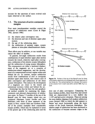 198 ACTIVE CONTINENTAL MARGINS
account for the spectrum of more evolved rock
types observed at the surface.
7.3. The structure ofactive continental
margms
Four main interdependent variables control the
geometry of subduction zones (Cross & Pilger
1982, Jarrard 1986):
(1) the relative plate convergence rate;
(2) the direction and rate of absolute upper plate
motion;
(3) the age of the subducting plate;
(4) the subduction of aseismic ridges, oceanic
plateau or intra-plate island/seamount chains.
Their effects may be additive, or one variable may
cancel the effect of another.
In general, low-angle subduction results from
combinations of rapid absolute upper plate motion
towards the trench, relatively rapid plate converg-
ence, subduction oflow-density oceanic lithosphere
and the subduction of young oceanic lithosphere.
The consequences are either a landward displace-
ment of the magmatic arc or a cessation of
subduction-related magmatism, and the develop-
ment ofa compressional tectonic regime within and
behind the arc. In contrast, steeper subduction
results from combinations of slow or retrograde
absolute upper plate motion, slow relative rates of
plate convergence and subduction of old dense
oceanic lithosphere. This induces the development
of a magmatic arc closer to the trench and
extensional tectonics within and behind the arc.
Seismology has thus far been the only geophysi-
cal method available for examining the shape,
continuity and physical characteristics of subduc-
tion zones. In Figure 7.5 profiles of the top of the
Benioff zone for three oceanic island arcs are
compared (Marianas, Lesser Antilles and New
Hebrides) with those of three segments of the
Andes in Peru, central Chile and northern Chile.
All of the oceanic examples show considerably
steeper profIles, which may be explained in terms
of the greater age of the subducting plate and the
100
200
E 300
~
.s::.
g. 400
o
500
600
700
trench
Distance from trench (km)
(a) Island ares
Marianas
Distance from trench (km)
O~~r-~~~--~~-r__~__~~
E
~
100
200
-5 300
c.
al
o
400
500
600
(bl Andean margins
Figure 7.5 Profiles of the top of the Benioff zone for three
intra-oceanic island arcs (a) compared with three segments of
the Andes (b). The vertical dashed line indicates the location
of the volcanic front in each case (after Jarrard 1986. Fig. 2. p.
223).
slow rate of plate convergence. Comparing the
three Andean profIles, those from Peru and central
Chile are characterized by a very shallow dip
(<100) and lack active volcanism. These are among
the most shallow dipping of all modem subduction
zones Garrard 1986) in which the slab appears to
flatten and travel horizontally along the lower
surface of the South American lithosphere. The
shallow angle of subduction has been attributed to
the subduction of buoyant aseismic ridges in the
 