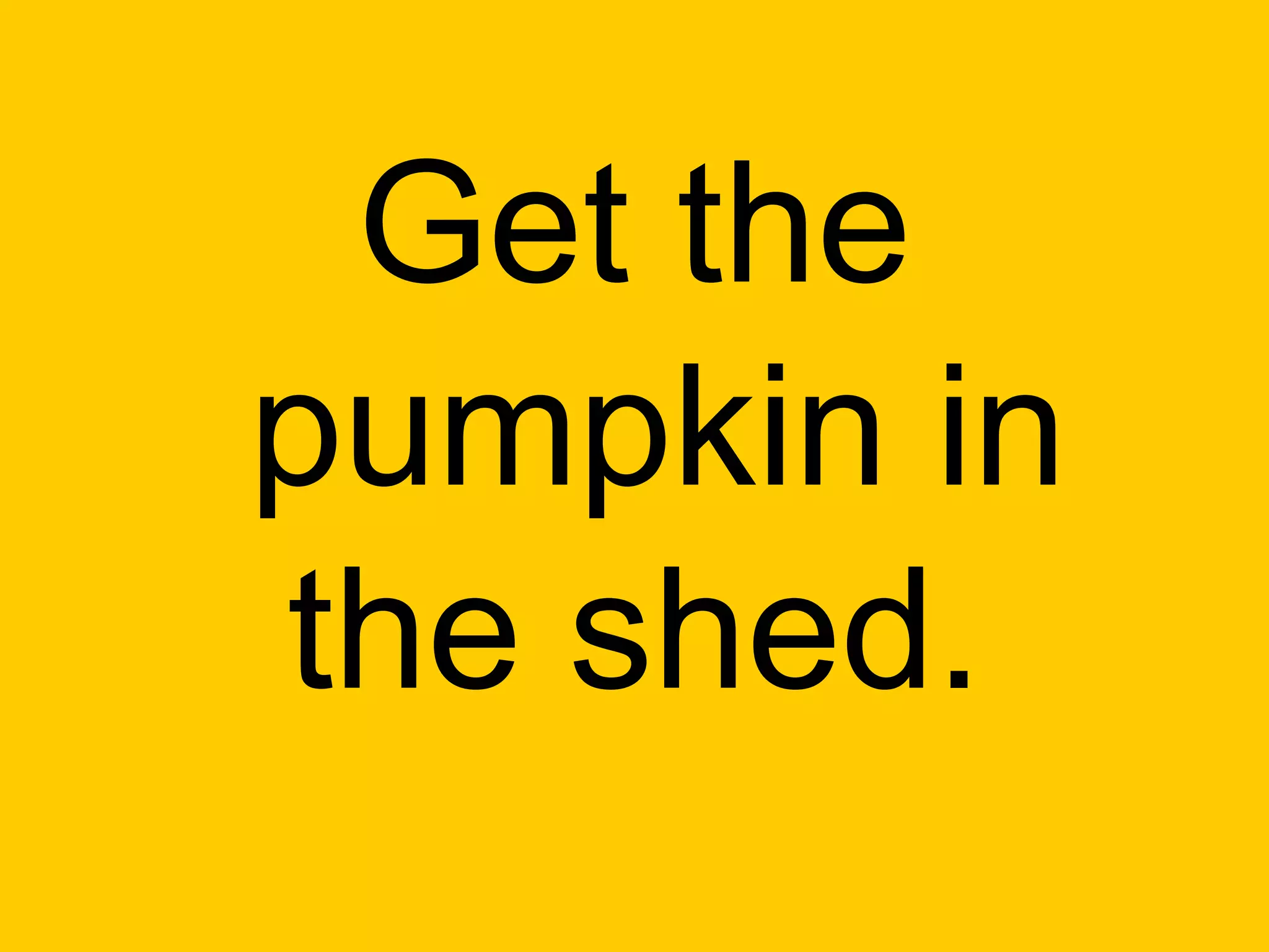 Get the
pumpkin in
the shed.
 
